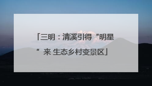 三明：清溪引得“明星”来 生态乡村变景区