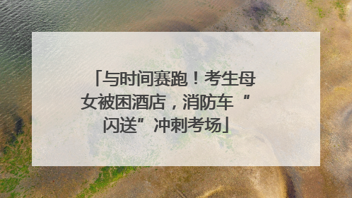 与时间赛跑！考生母女被困酒店，消防车“闪送”冲刺考场