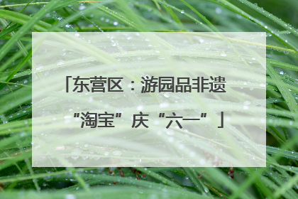 东营区：游园品非遗 “淘宝”庆“六一”
