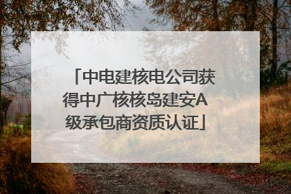 中电建核电公司获得中广核核岛建安A级承包商资质认证