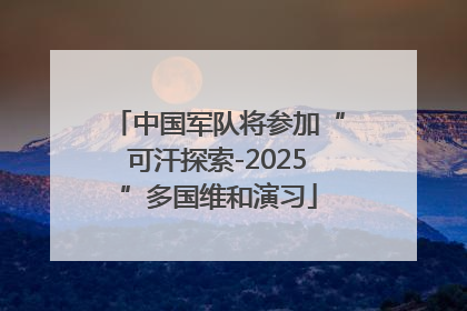 中国军队将参加“可汗探索-2025”多国维和演习