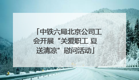中铁六局北京公司工会开展“关爱职工 夏送清凉”慰问活动