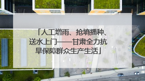 人工增雨、抢墒播种、送水上门——甘肃全力抗旱保障群众生产生活