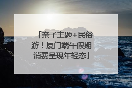 亲子主题+民俗游！厦门端午假期消费呈现年轻态