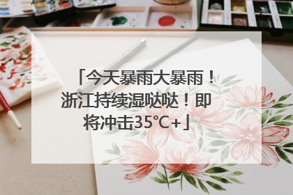 今天暴雨大暴雨！浙江持续湿哒哒！即将冲击35℃+