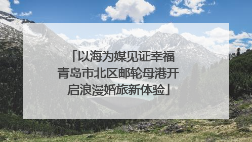以海为媒见证幸福 青岛市北区邮轮母港开启浪漫婚旅新体验