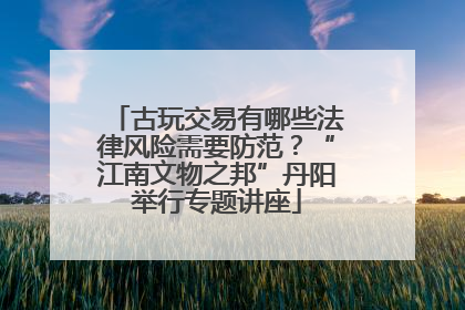 古玩交易有哪些法律风险需要防范？“江南文物之邦”丹阳举行专题讲座