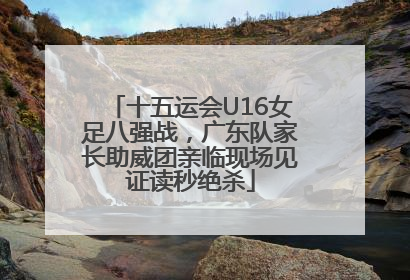 十五运会U16女足八强战，广东队家长助威团亲临现场见证读秒绝杀
