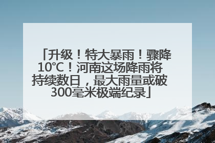 升级！特大暴雨！骤降10℃！河南这场降雨将持续数日，最大雨量或破300毫米极端纪录