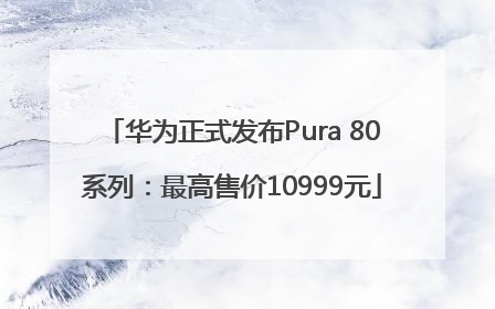 华为正式发布Pura 80系列：最高售价10999元