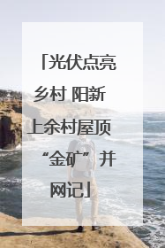 光伏点亮乡村 阳新上余村屋顶“金矿”并网记