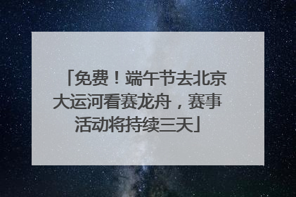 免费！端午节去北京大运河看赛龙舟，赛事活动将持续三天