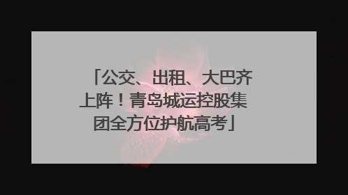 公交、出租、大巴齐上阵！青岛城运控股集团全方位护航高考