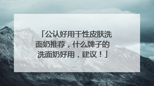 公认好用干性皮肤洗面奶推荐，什么牌子的洗面奶好用，建议！