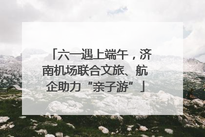 六一遇上端午，济南机场联合文旅、航企助力“亲子游”