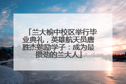 兰大榆中校区举行毕业典礼，英雄航天员唐胜杰勉励学子：成为最攒劲的兰大人