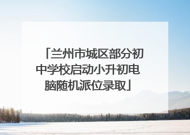 兰州市城区部分初中学校启动小升初电脑随机派位录取