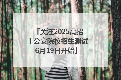 关注2025高招丨公安院校招生测试6月19日开始