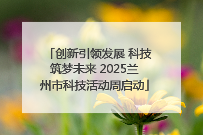 创新引领发展 科技筑梦未来 2025兰州市科技活动周启动