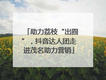 助力荔枝“出圈”，抖音达人团走进茂名助力营销