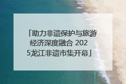 助力非遗保护与旅游经济深度融合 2025龙江非遗市集开幕