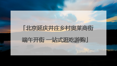北京延庆井庄乡村奥莱商街端午开街 一站式逛吃游购