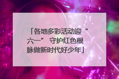 各地多彩活动迎“六一” 守护红色根脉做新时代好少年