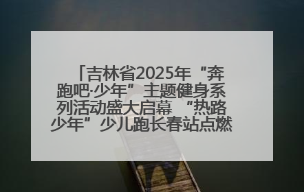 吉林省2025年“奔跑吧·少年”主题健身系列活动盛大启幕 “热路少年”少儿跑长春站点燃少年运动热情