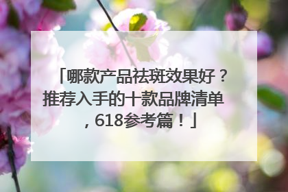 哪款产品祛斑效果好？推荐入手的十款品牌清单，618参考篇！