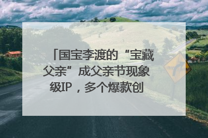 国宝李渡的“宝藏父亲”成父亲节现象级IP，多个爆款创造数千万流量