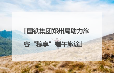 国铁集团郑州局助力旅客“粽享”端午旅途