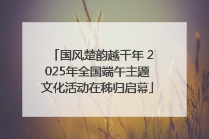 国风楚韵越千年 2025年全国端午主题文化活动在秭归启幕
