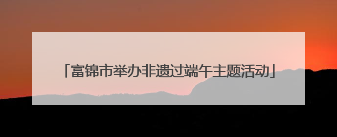 富锦市举办非遗过端午主题活动