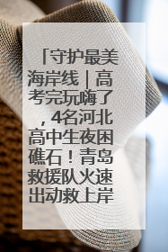 守护最美海岸线｜高考完玩嗨了，4名河北高中生夜困礁石！青岛救援队火速出动救上岸