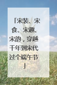 宋装、宋食、宋趣、宋韵，穿越千年到宋代过个端午节