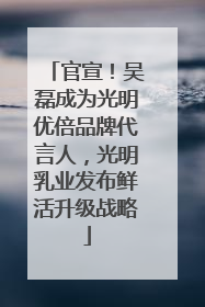 官宣！吴磊成为光明优倍品牌代言人，光明乳业发布鲜活升级战略