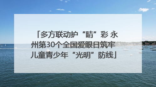 多方联动护“睛”彩 永州第30个全国爱眼日筑牢儿童青少年“光明”防线