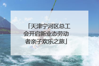 天津宁河区总工会开启新业态劳动者亲子欢乐之旅