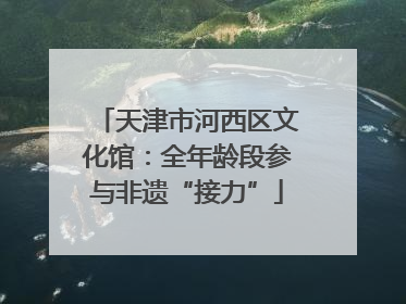 天津市河西区文化馆：全年龄段参与非遗“接力”