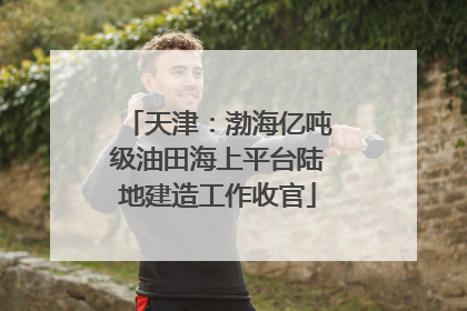 天津：渤海亿吨级油田海上平台陆地建造工作收官