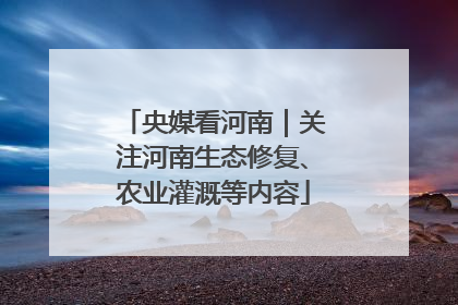 央媒看河南｜关注河南生态修复、农业灌溉等内容