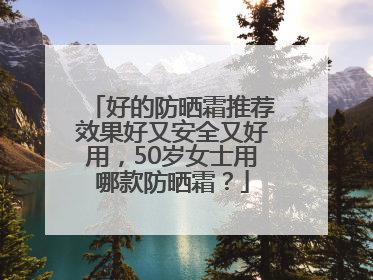 好的防晒霜推荐效果好又安全又好用，50岁女士用哪款防晒霜？