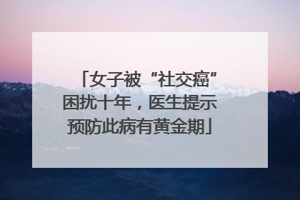 女子被“社交癌”困扰十年，医生提示预防此病有黄金期