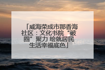 威海荣成市那香海社区：文化书院“破圈”聚力 绘就居民生活幸福底色