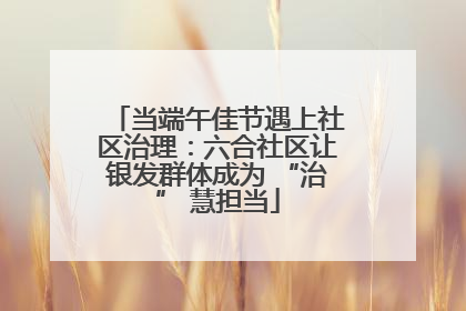 当端午佳节遇上社区治理：六合社区让银发群体成为 “治” 慧担当