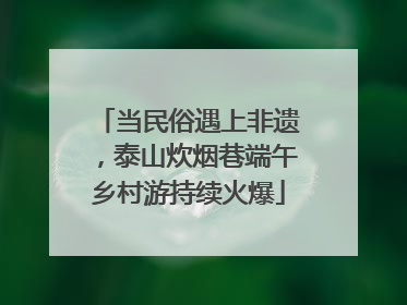 当民俗遇上非遗，泰山炊烟巷端午乡村游持续火爆