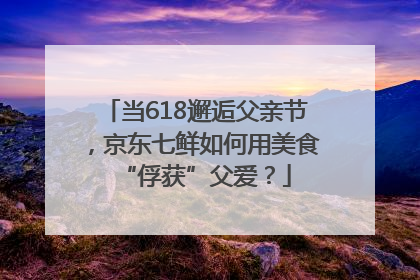 当618邂逅父亲节，京东七鲜如何用美食“俘获”父爱？
