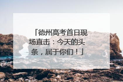 德州高考首日现场直击：今天的头条，属于你们！