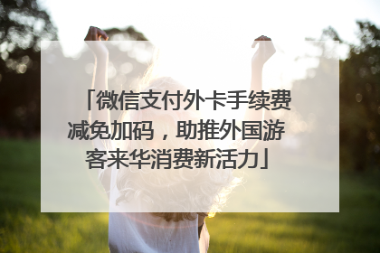 微信支付外卡手续费减免加码，助推外国游客来华消费新活力