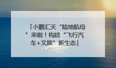 小鹏汇天“陆地航母”来啦！构建“飞行汽车+文旅”新生态